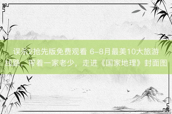 误杀2抢先版免费观看 6-8月最美10大旅游线路，带着一家老少，走进《国家地理》封面图