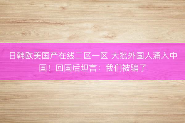 日韩欧美国产在线二区一区 大批外国人涌入中国！回国后坦言：我们被骗了