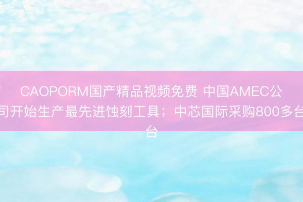 CAOPORM国产精品视频免费 中国AMEC公司开始生产最先进蚀刻工具;中芯国际采购800多台
