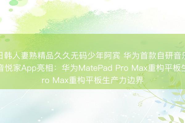 日韩人妻熟精品久久无码少年阿宾 华为首款自研音乐编创软件音悦家App亮相：华为MatePad Pro Max重构平板生产力边界