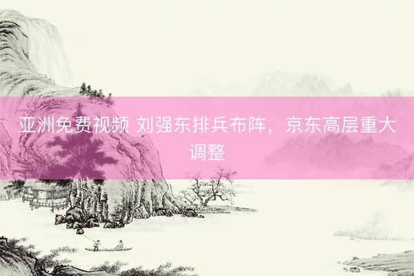 亚洲免费视频 刘强东排兵布阵，京东高层重大调整