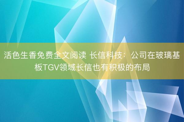 活色生香免费全文阅读 长信科技：公司在玻璃基板TGV领域长信也有积极的布局
