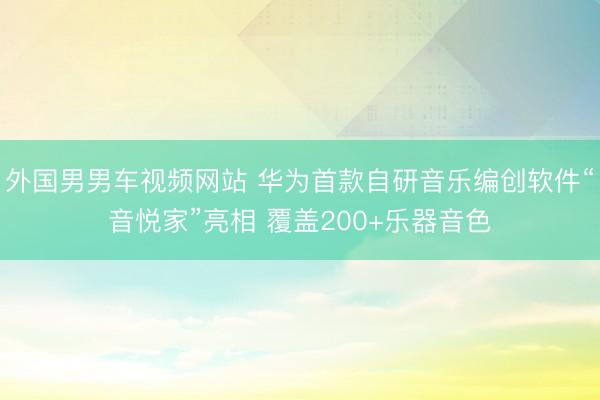 外国男男车视频网站 华为首款自研音乐编创软件“音悦家”亮相 覆盖200+乐器音色