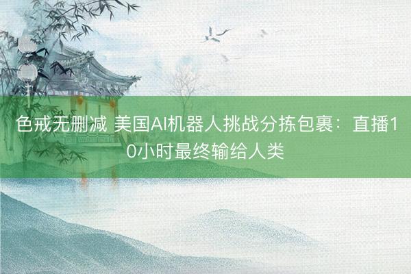 色戒无删减 美国AI机器人挑战分拣包裹：直播10小时最终输给人类