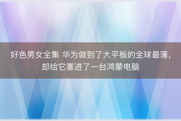 好色男女全集 华为做到了大平板的全球最薄，却给它塞进了一台鸿蒙电脑