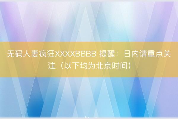 无码人妻疯狂XXXXBBBB 提醒：日内请重点关注（以下均为北京时间）