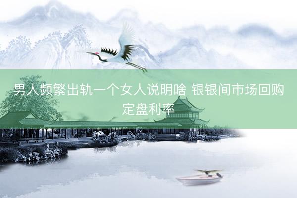 男人频繁出轨一个女人说明啥 银银间市场回购定盘利率