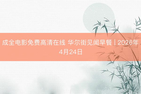 成全电影免费高清在线 华尔街见闻早餐 | 2026年4月24日