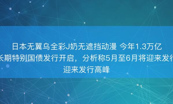 日本无翼乌全彩J奶无遮挡动漫 今年1.3万亿元超长期特别国债发行开启，分析称5月至6月将迎来发行高峰