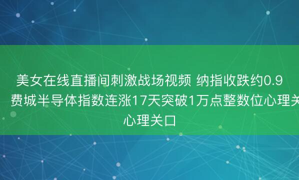 美女在线直播间刺激战场视频 纳指收跌约0.9%，费城半导体指数连涨17天突破1万点整数位心理关口