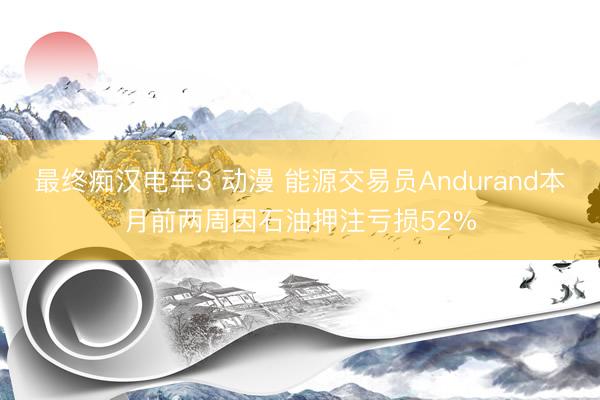 最终痴汉电车3 动漫 能源交易员Andurand本月前两周因石油押注亏损52%