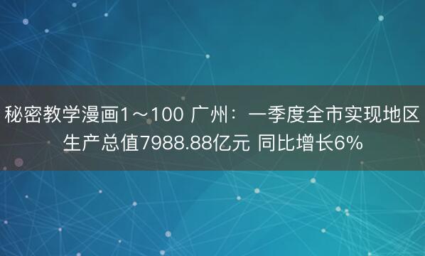 秘密教学漫画1～100 广州：一季度全市实现地区生产总值7988.88亿元 同比增长6%