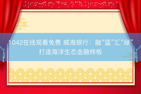 1042在线观看免费 威海银行：融“蓝”汇“绿”打造海洋生态金融样板