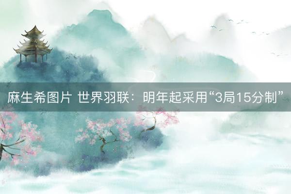 麻生希图片 世界羽联：明年起采用“3局15分制”