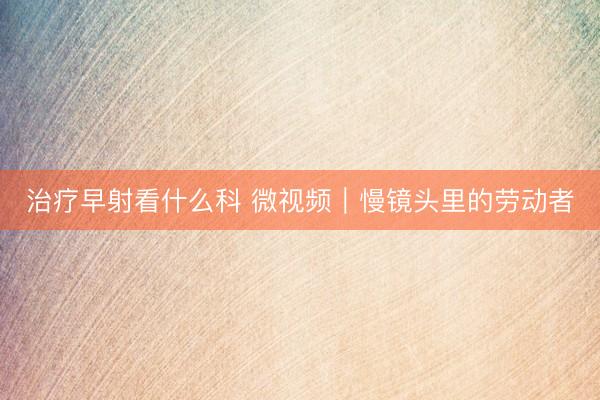 治疗早射看什么科 微视频｜慢镜头里的劳动者