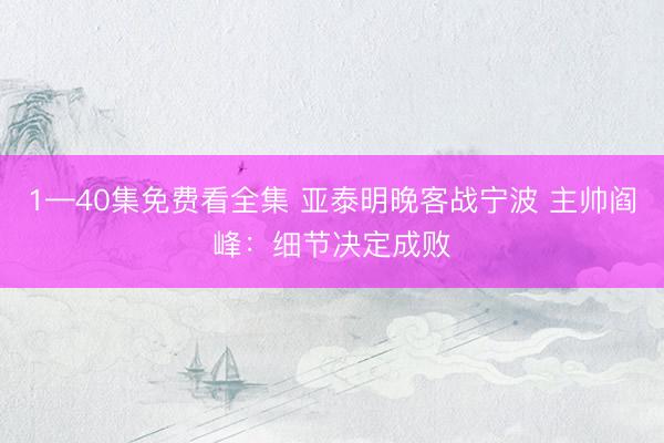1—40集免费看全集 亚泰明晚客战宁波 主帅阎峰：细节决定成败