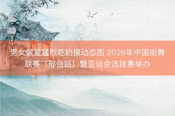 男女做爰猛烈吃奶摸动态图 2026年中国街舞联赛（邢台站）暨亚运会选拔赛举办