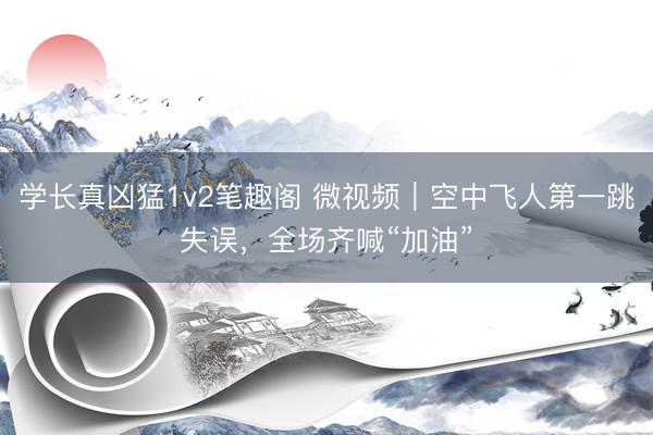 学长真凶猛1v2笔趣阁 微视频｜空中飞人第一跳失误，全场齐喊“加油”