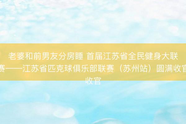 老婆和前男友分房睡 首届江苏省全民健身大联赛——江苏省匹克球俱乐部联赛（苏州站）圆满收官