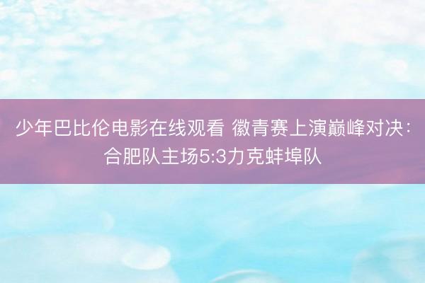 少年巴比伦电影在线观看 徽青赛上演巅峰对决：合肥队主场5:3力克蚌埠队