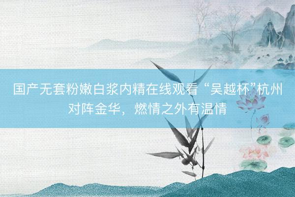 国产无套粉嫩白浆内精在线观看 “吴越杯”杭州对阵金华，燃情之外有温情