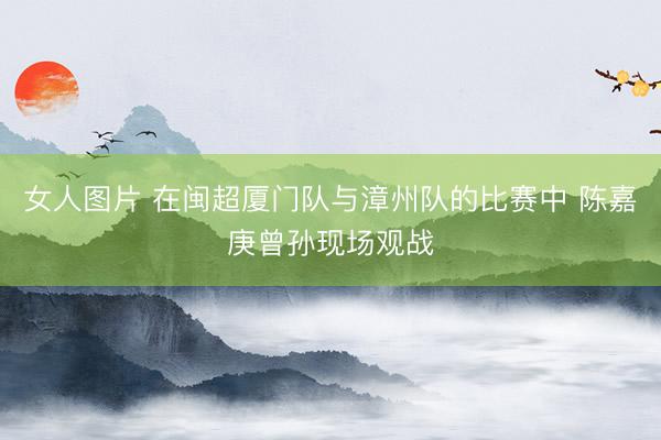 女人图片 在闽超厦门队与漳州队的比赛中 陈嘉庚曾孙现场观战