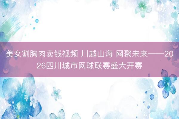 美女割胸肉卖钱视频 川越山海 网聚未来——2026四川城市网球联赛盛大开赛