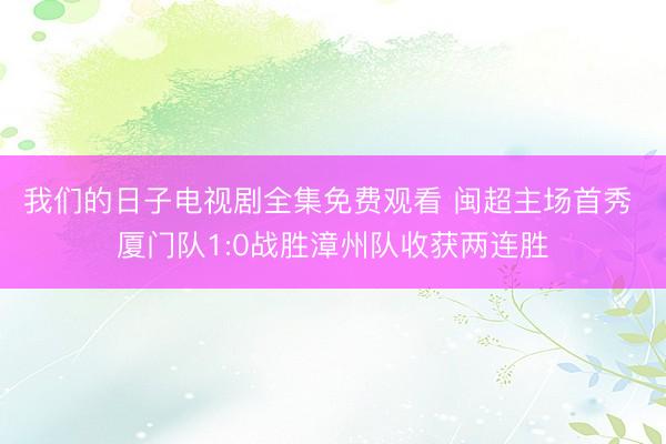 我们的日子电视剧全集免费观看 闽超主场首秀 厦门队1:0战胜漳州队收获两连胜