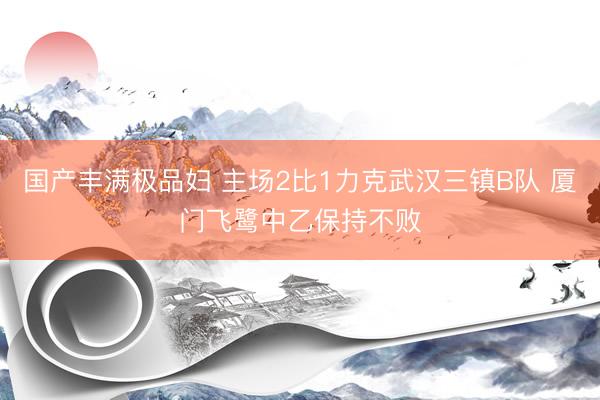 国产丰满极品妇 主场2比1力克武汉三镇B队 厦门飞鹭中乙保持不败