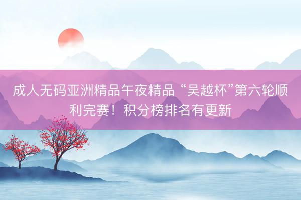 成人无码亚洲精品午夜精品 “吴越杯”第六轮顺利完赛！积分榜排名有更新