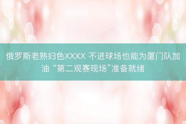 俄罗斯老熟妇色XXXX 不进球场也能为厦门队加油 “第二观赛现场”准备就绪
