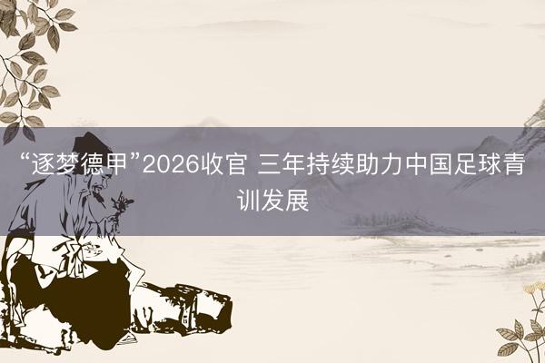 “逐梦德甲”2026收官 三年持续助力中国足球青训发展