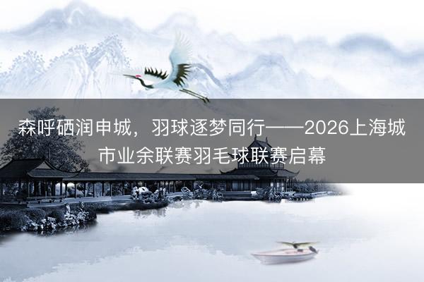 森呼硒润申城，羽球逐梦同行——2026上海城市业余联赛羽毛球联赛启幕