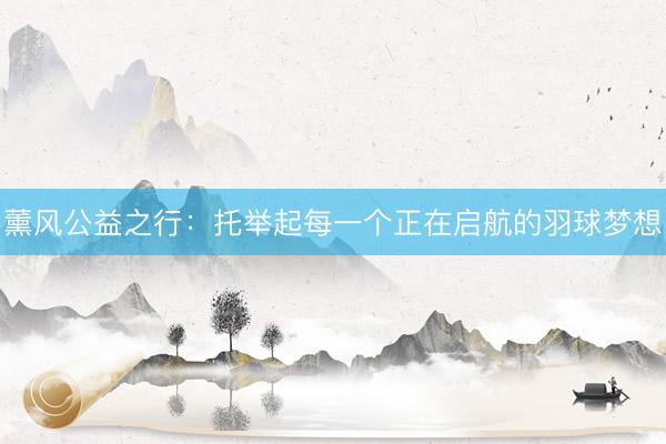 薰风公益之行:托举起每一个正在启航的羽球梦想