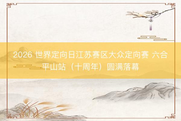 2026 世界定向日江苏赛区大众定向赛 六合・平山站（十周年）圆满落幕