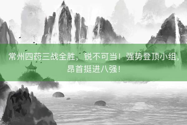 常州四药三战全胜，锐不可当！强势登顶小组，昂首挺进八强！