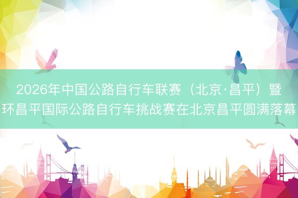 2026年中国公路自行车联赛（北京·昌平）暨环昌平国际公路自行车挑战赛在北京昌平圆满落幕