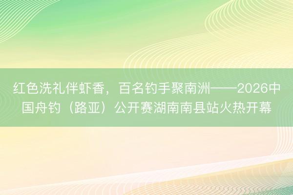 红色洗礼伴虾香，百名钓手聚南洲——2026中国舟钓（路亚）公开赛湖南南县站火热开幕