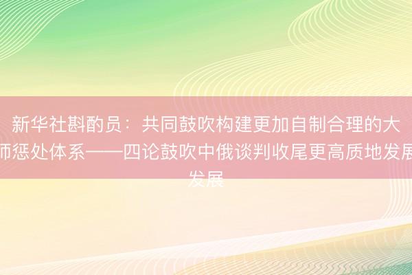 新华社斟酌员：共同鼓吹构建更加自制合理的大师惩处体系——四论鼓吹中俄谈判收尾更高质地发展