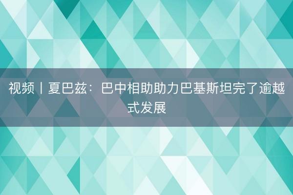 视频丨夏巴兹：巴中相助助力巴基斯坦完了逾越式发展