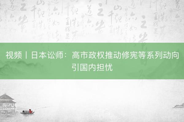 视频丨日本讼师:高市政权推动修宪等系列动向引国内担忧