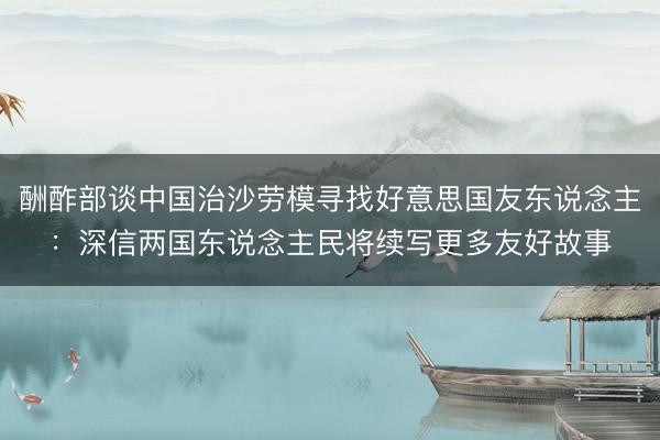 酬酢部谈中国治沙劳模寻找好意思国友东说念主：深信两国东说念主民将续写更多友好故事