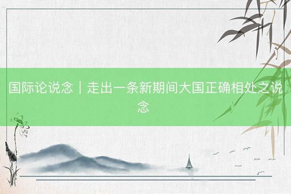 国际论说念｜走出一条新期间大国正确相处之说念 