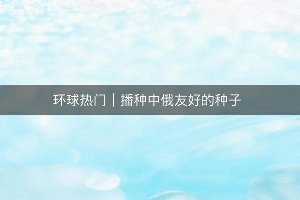 环球热门｜播种中俄友好的种子 