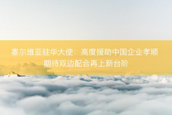 塞尔维亚驻华大使：高度援助中国企业孝顺 期待双边配合再上新台阶