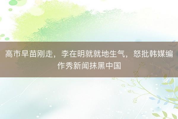 高市早苗刚走，李在明就就地生气，怒批韩媒编作秀新闻抹黑中国