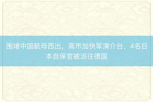 围堵中国航母西出，高市加快军演介台，4名日本自保官被派往德国