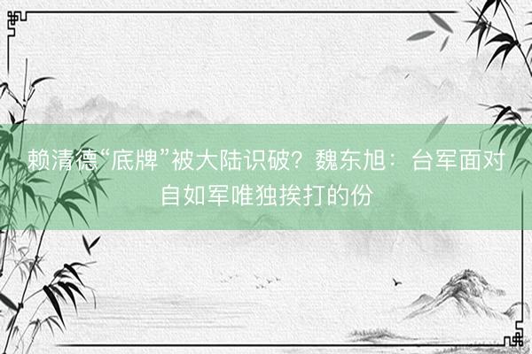赖清德“底牌”被大陆识破？魏东旭：台军面对自如军唯独挨打的份