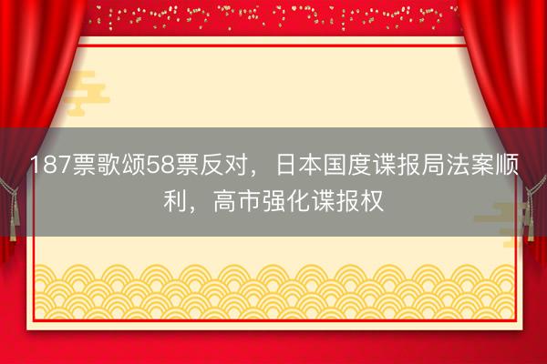 187票歌颂58票反对，日本国度谍报局法案顺利，高市强化谍报权
