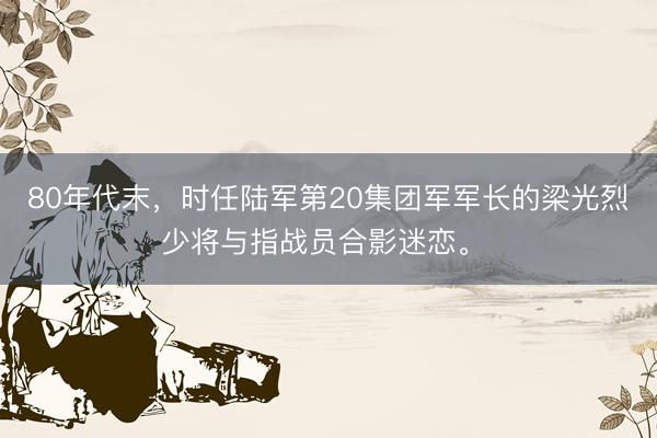 80年代末，时任陆军第20集团军军长的梁光烈少将与指战员合影迷恋。 